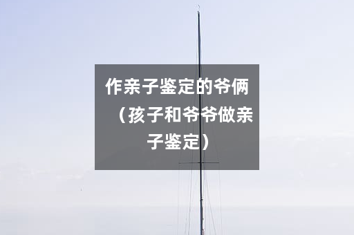 作亲子鉴定的爷俩（孩子和爷爷做亲子鉴定）