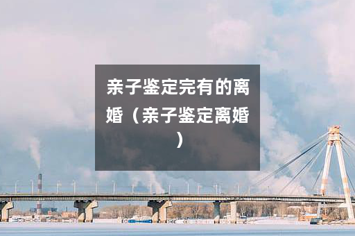 亲子鉴定完有的离婚（亲子鉴定离婚）