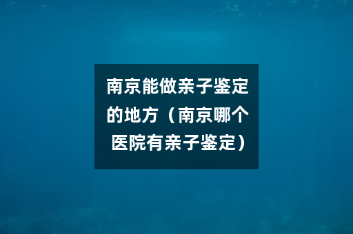 南京能做亲子鉴定的地方（南京哪个医院有亲子鉴定）