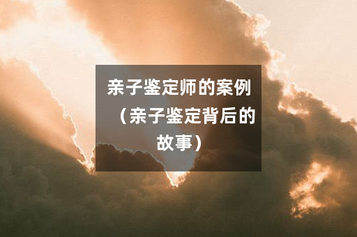 亲子鉴定师的案例（亲子鉴定背后的故事）