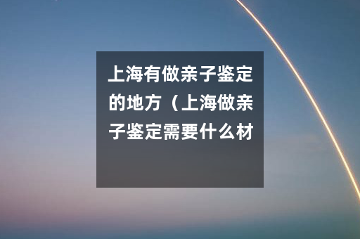 上海有做亲子鉴定的地方（上海做亲子鉴定需要什么材料）