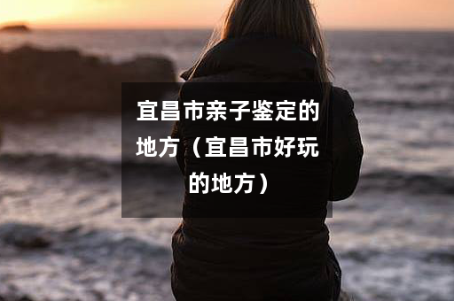 宜昌市亲子鉴定的地方（宜昌市好玩的地方）