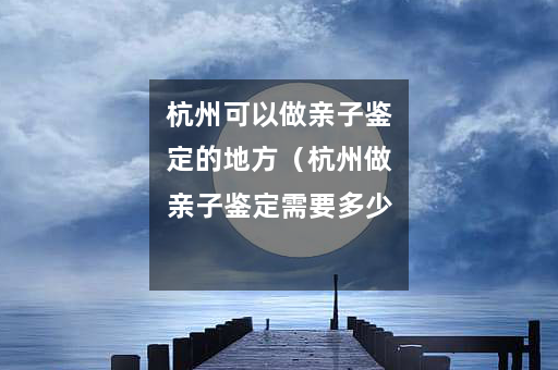 杭州可以做亲子鉴定的地方（杭州做亲子鉴定需要多少钱）