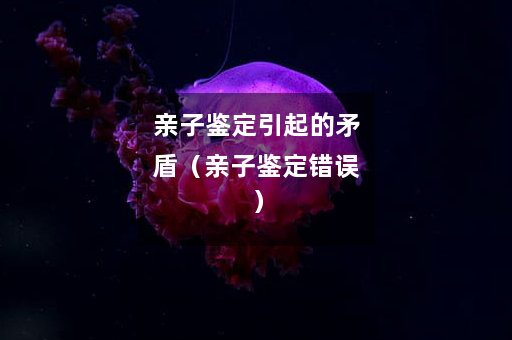 亲子鉴定引起的矛盾（亲子鉴定错误）