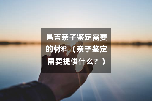 昌吉亲子鉴定需要的材料（亲子鉴定需要提供什么？）