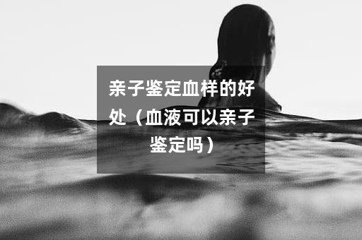 亲子鉴定血样的好处（血液可以亲子鉴定吗）