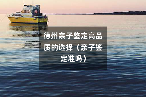 德州亲子鉴定高品质的选择（亲子鉴定准吗）