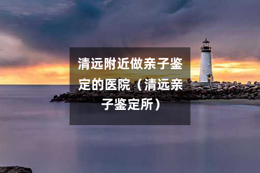 清远附近做亲子鉴定的医院（清远亲子鉴定所）