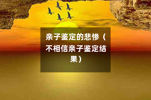 亲子鉴定的悲惨（不相信亲子鉴定结果）