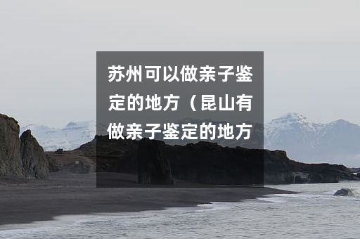 苏州可以做亲子鉴定的地方（昆山有做亲子鉴定的地方吗）