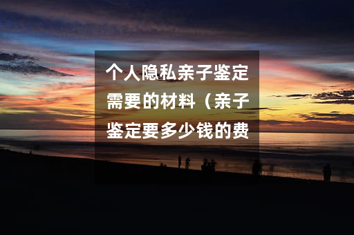 个人隐私亲子鉴定需要的材料（亲子鉴定要多少钱的费用）