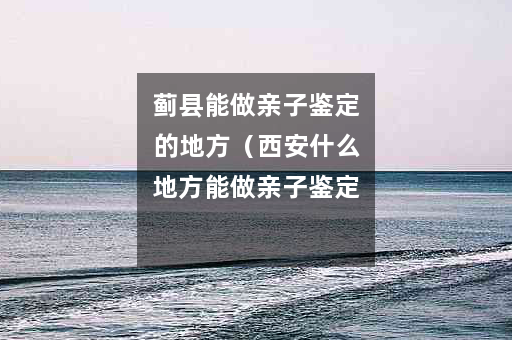 蓟县能做亲子鉴定的地方（西安什么地方能做亲子鉴定）