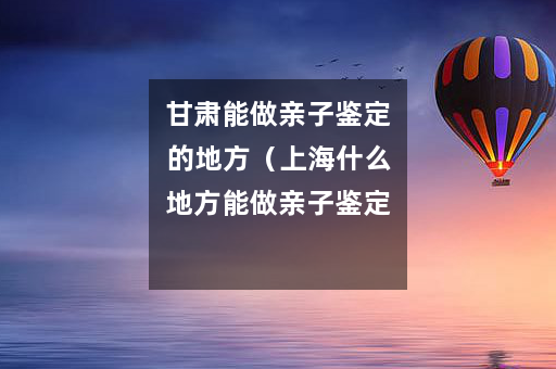 甘肃能做亲子鉴定的地方（上海什么地方能做亲子鉴定）