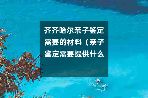 齐齐哈尔亲子鉴定需要的材料（亲子鉴定需要提供什么？）