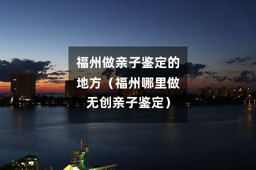福州做亲子鉴定的地方（福州哪里做无创亲子鉴定）