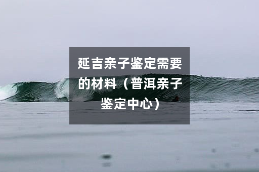 延吉亲子鉴定需要的材料（普洱亲子鉴定中心）