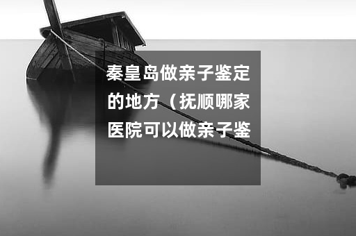 秦皇岛做亲子鉴定的地方（抚顺哪家医院可以做亲子鉴定）