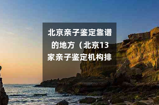 北京亲子鉴定靠谱的地方（北京13家亲子鉴定机构排名）