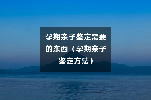 孕期亲子鉴定需要的东西（孕期亲子鉴定方法）