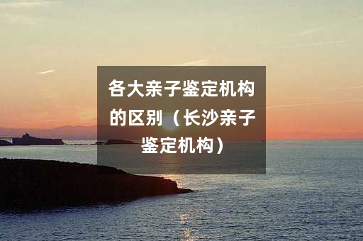 各大亲子鉴定机构的区别（长沙亲子鉴定机构）