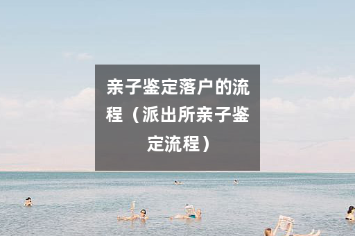 亲子鉴定落户的流程（派出所亲子鉴定流程）