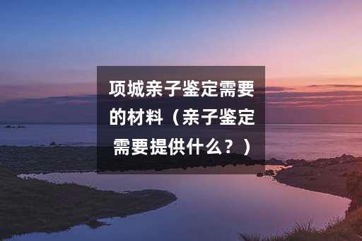 项城亲子鉴定需要的材料（亲子鉴定需要提供什么？）