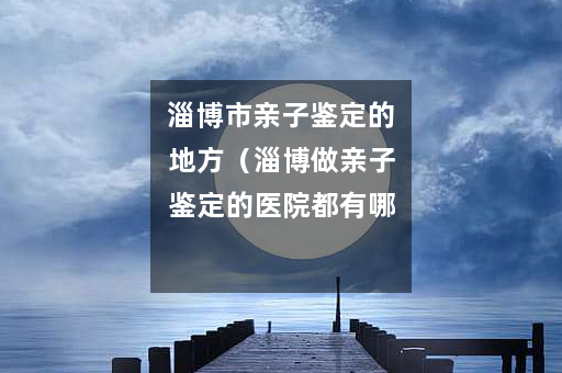 淄博市亲子鉴定的地方（淄博做亲子鉴定的医院都有哪些）