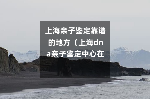 上海亲子鉴定靠谱的地方（上海dna亲子鉴定中心在什么地方）