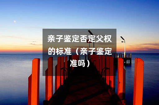 亲子鉴定否定父权的标准（亲子鉴定准吗）