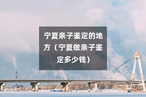 宁夏亲子鉴定的地方（宁夏做亲子鉴定多少钱）