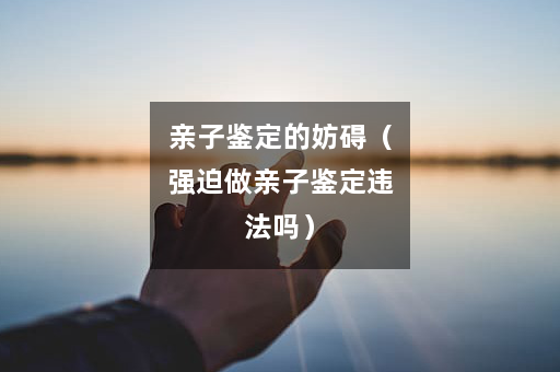 亲子鉴定的妨碍（强迫做亲子鉴定违法吗）