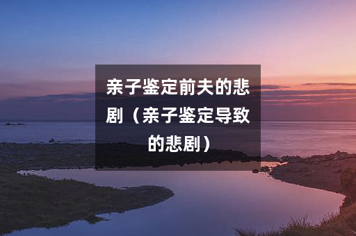 亲子鉴定前夫的悲剧（亲子鉴定导致的悲剧）