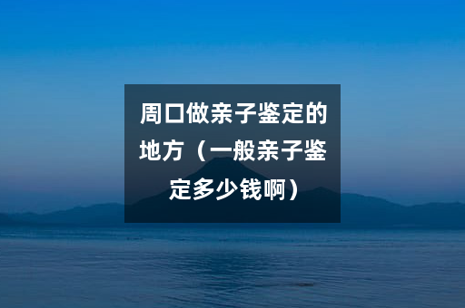 周口做亲子鉴定的地方（一般亲子鉴定多少钱啊）