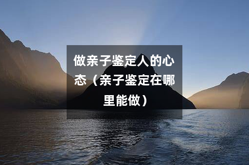 做亲子鉴定人的心态（亲子鉴定在哪里能做）