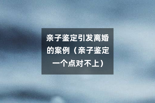 亲子鉴定引发离婚的案例（亲子鉴定一个点对不上）