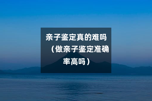 亲子鉴定真的难吗（做亲子鉴定准确率高吗）