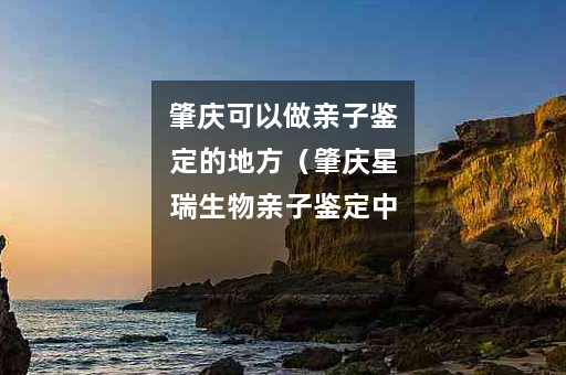 肇庆可以做亲子鉴定的地方（肇庆星瑞生物亲子鉴定中心）