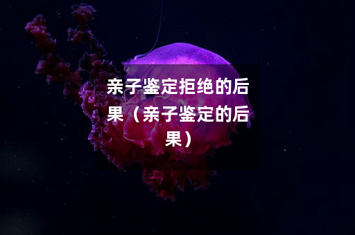 亲子鉴定拒绝的后果（亲子鉴定的后果）