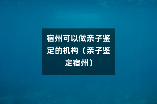 宿州可以做亲子鉴定的机构（亲子鉴定宿州）