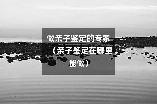 做亲子鉴定的专家（亲子鉴定在哪里能做）