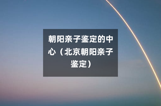 朝阳亲子鉴定的中心（北京朝阳亲子鉴定）