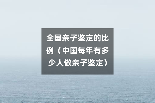 全国亲子鉴定的比例（中国每年有多少人做亲子鉴定）