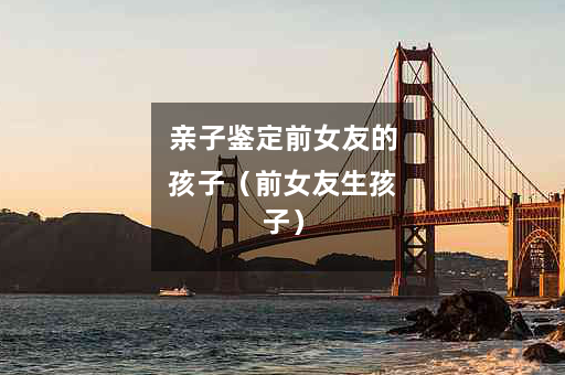 亲子鉴定前女友的孩子（前女友生孩子）