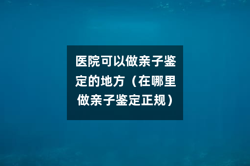 医院可以做亲子鉴定的地方（在哪里做亲子鉴定正规）