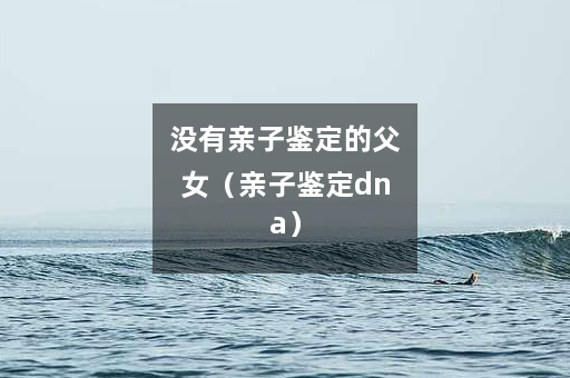 没有亲子鉴定的父女（亲子鉴定dna）