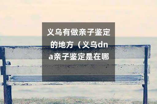 义乌有做亲子鉴定的地方（义乌dna亲子鉴定是在哪里做）