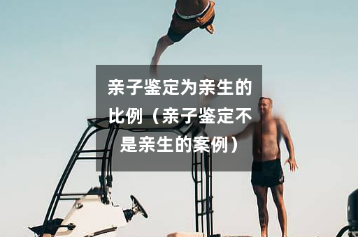 亲子鉴定为亲生的比例（亲子鉴定不是亲生的案例）