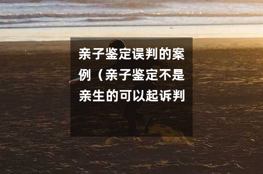 亲子鉴定误判的案例（亲子鉴定不是亲生的可以起诉判刑不）