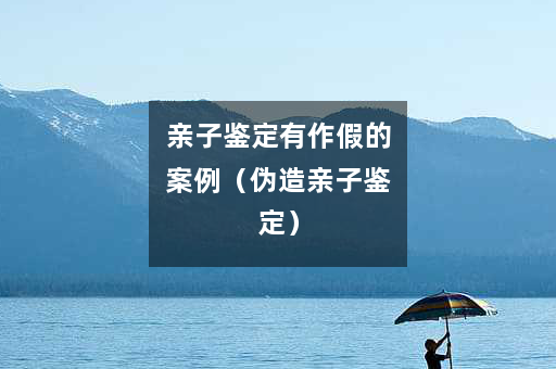 亲子鉴定有作假的案例（伪造亲子鉴定）