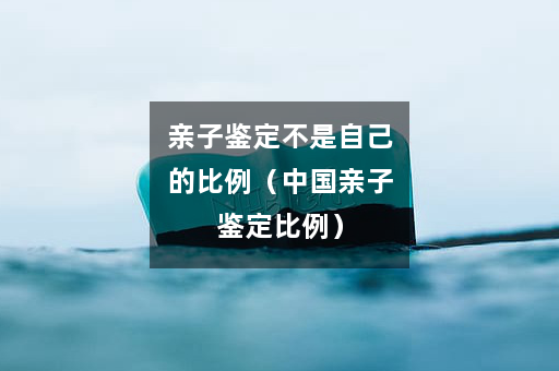 亲子鉴定不是自己的比例（中国亲子鉴定比例）